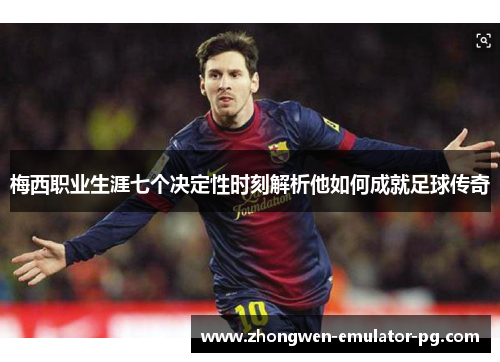 梅西职业生涯七个决定性时刻解析他如何成就足球传奇
